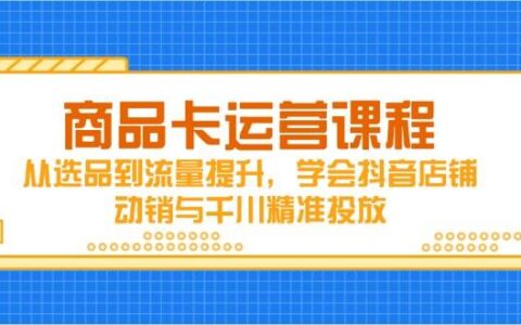 （14612期）商品卡运营课程，从选品到流量提升，学会抖音店铺动销与千川精准投放