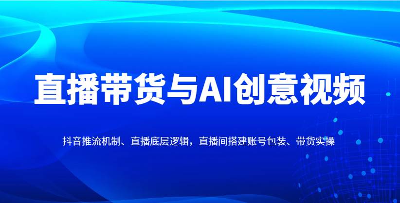直播带货与AI创意视频，抖音推流机制、直播底层逻辑，直播间搭建账号包装、带货实操