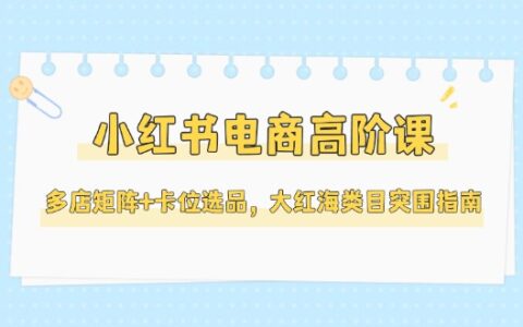 小红书电商高阶课，多店矩阵+卡位选品，大红海类目突围指南（更新5月）