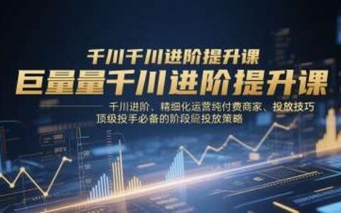 巨量千川进阶提升课，千川进阶、精细化运营纯付费商家、投放技巧、顶级投手必备的阶段性投放策略