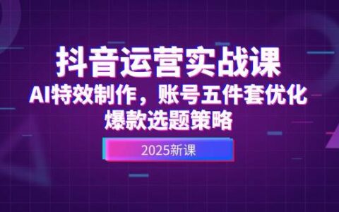 抖音运营实战课，AI特效制作，账号五件套优化，爆款选题策略