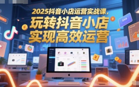 2025抖音小店运营实战课，玩转抖音小店，实现高效运营