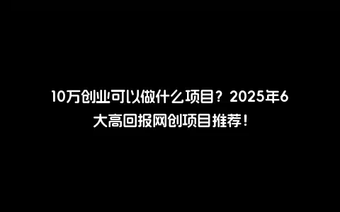 10万创业可以做什么项目？2025年6大高回报网创项目推荐！