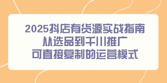 2025抖店有货源实战指南，从选品到千川推广，可直接复制的运营模式