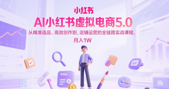AI小红书虚拟电商5.0，从精准选品、高效创作到，店铺运营的全链路实战课程，月入1W