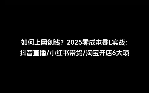 如何上网创钱？2025零成本暴L实战：抖音直播/小红书带货/淘宝开店6大项