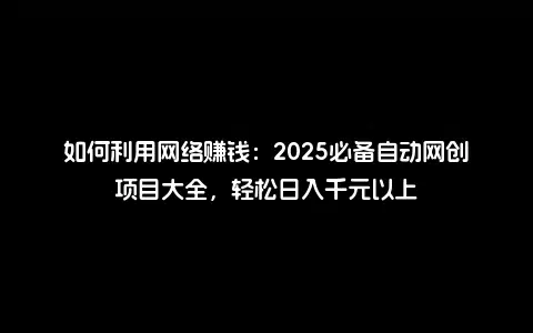 如何利用网络赚钱：2025必备自动网创项目大全，轻松日入千元以上