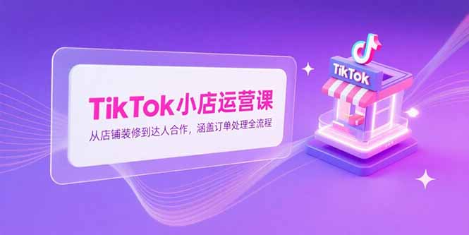 TikTok小店运营课，从店铺装修到达人合作，涵盖订单处理全流程