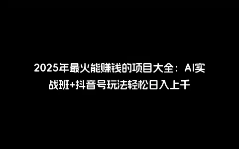 2025年最火能赚钱的项目大全：AI实战班+抖音号玩法轻松日入上千