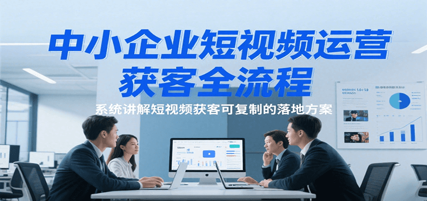 中小企业短视频运营获客全流程，系统讲解短视频获客可复制的落地方案