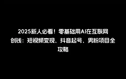 2025新人必看！零基础用AI在互联网创钱：短视频变现、抖音起号、男粉项目全攻略