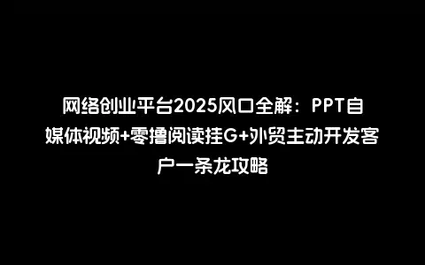 网络创业平台2025风口全解：PPT自媒体视频+零撸阅读挂G+外贸主动开发客户一条龙攻略
