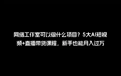 网络工作室可以做什么项目？5大AI短视频+直播带货课程，新手也能月入过万