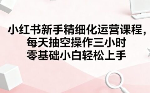 小红书新手精细化运营课程，每天抽空操作三小时，零基础小白轻松上手