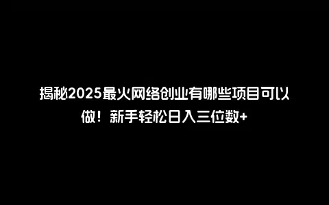揭秘2025最火网络创业有哪些项目可以做！新手轻松日入三位数+