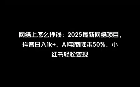 网络上怎么挣钱：2025最新网络项目，抖音日入1k+、AI电商降本50%、小红书轻松变现