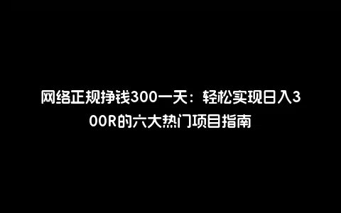 网络正规挣钱300一天：轻松实现日入300R的六大热门项目指南