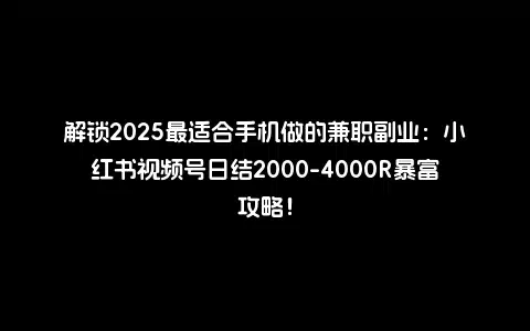 解锁2025最适合手机做的兼职副业：小红书视频号日结2000-4000R暴富攻略！