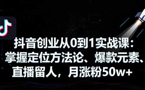 抖音创业从0到1实战课：掌握定位方法论、爆款元素、直播留人，月涨粉50w+