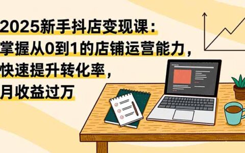 2025新手抖店变现课：掌握从0到1的店铺运营能力，快速提升转化率，增加收益机会