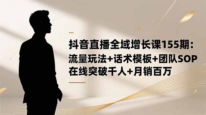 抖音直播全域增长课155期：流量玩法+话术模板+团队SOP实战变现指南