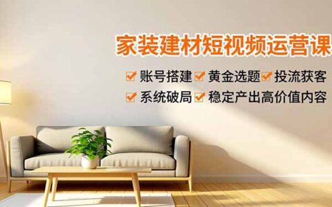家装建材短视频运营实战指南：账号搭建、黄金选题与投流获客，系统破局稳定变现