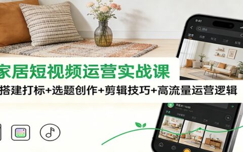 泛家居短视频运营实战课：账号搭建+选题创作+剪辑技巧+高流量变现策略
