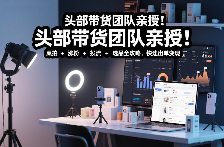 头部带货团队实测分享：短视频实拍带货实战课程 - 桌拍+涨粉+投流+选品完整攻略，高效变现指南