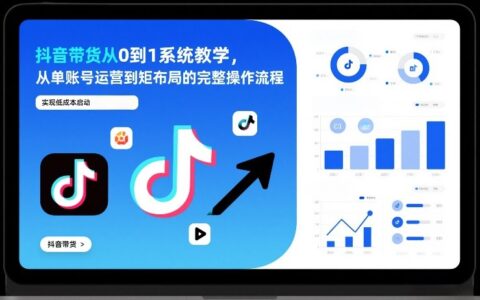 抖音带货从0到1实战攻略：从单账号运营到矩阵布局的完整操作流程，实现低成本启动与高效变现