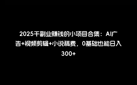 2025干副业赚钱的小项目合集：AI广告+视频剪辑+小说稿费，0基础也能日入300+
