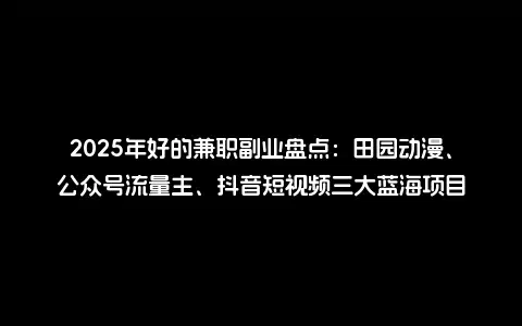 2025年好的兼职副业盘点：田园动漫、公众号流量主、抖音短视频三大蓝海项目