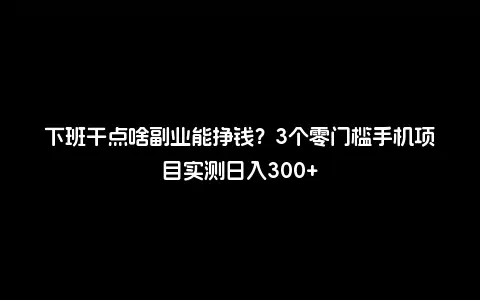 下班干点啥副业能挣钱？3个零门槛手机项目实测日入300+