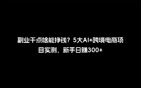 副业干点啥能挣钱？5大AI+跨境电商项目实测，新手日赚300+