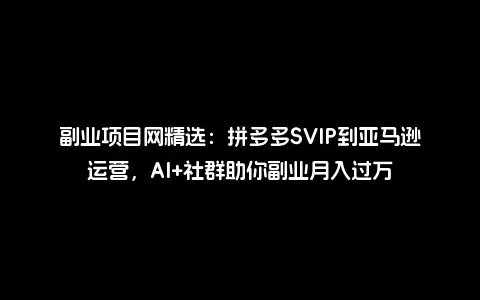 副业项目网精选：拼多多SVIP到亚马逊运营，AI+社群助你副业月入过万