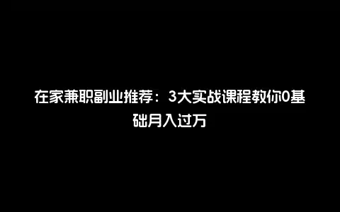 在家兼职副业推荐：3大实战课程教你0基础月入过万