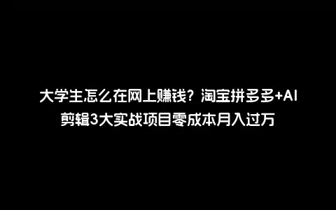 大学生怎么在网上赚钱？淘宝拼多多+AI剪辑3大实战项目零成本月入过万
