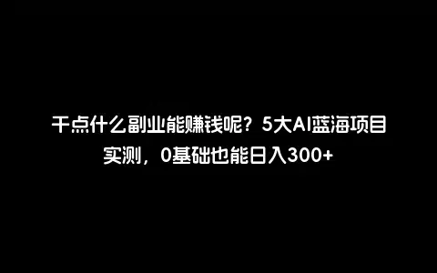 干点什么副业能赚钱呢？5大AI蓝海项目实测，0基础也能日入300+