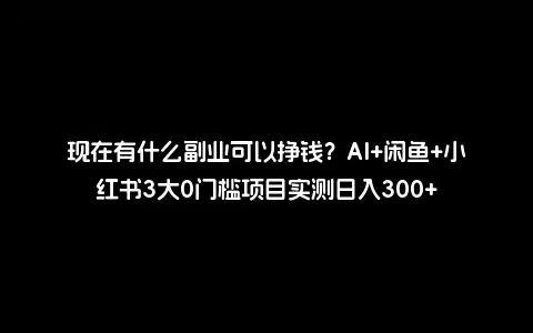 现在有什么副业可以挣钱？AI+闲鱼+小红书3大0门槛项目实测日入300+