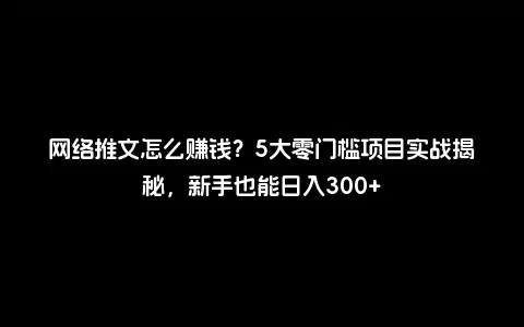 网络推文怎么赚钱？5大零门槛项目实战揭秘，新手也能日入300+