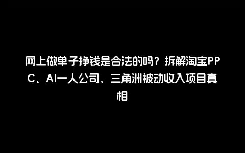 网上做单子挣钱是合法的吗？拆解淘宝PPC、AI一人公司、三角洲被动收入项目真相