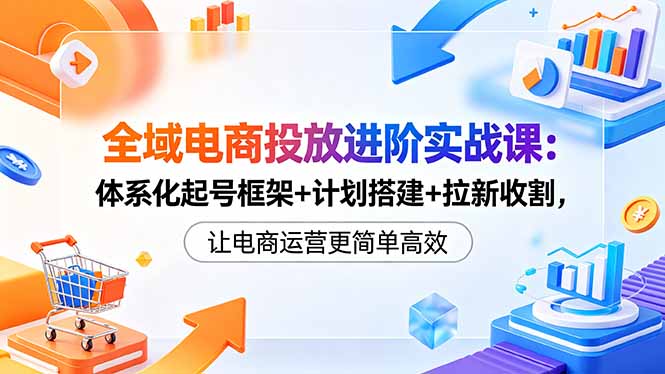 全域电商投放进阶实战课：体系化起号框架+计划搭建+拉新转化，高效电商运营指南