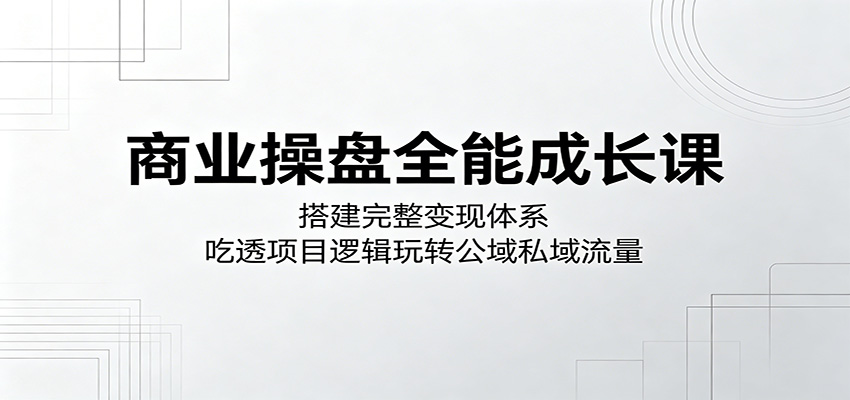 商业操盘全能成长课：搭建完整变现体系，吃透项目逻辑掌握公域私域流量