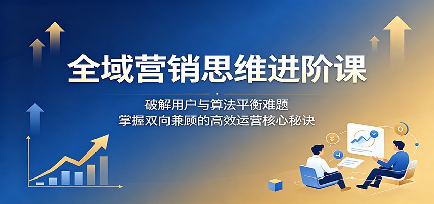 全域营销进阶课：破解算法与用户平衡难题，掌握高效运营核心秘诀