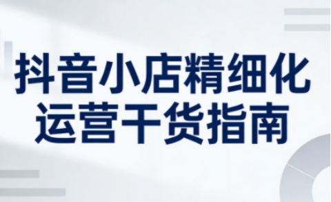 抖音小店精细化运营实战指南:系统提升店铺运营能力与变现策略(2026年5月更新) 抖音小店精细化运营实战指南:系统提升店铺运营能力与变现策略(2026年5月更新)