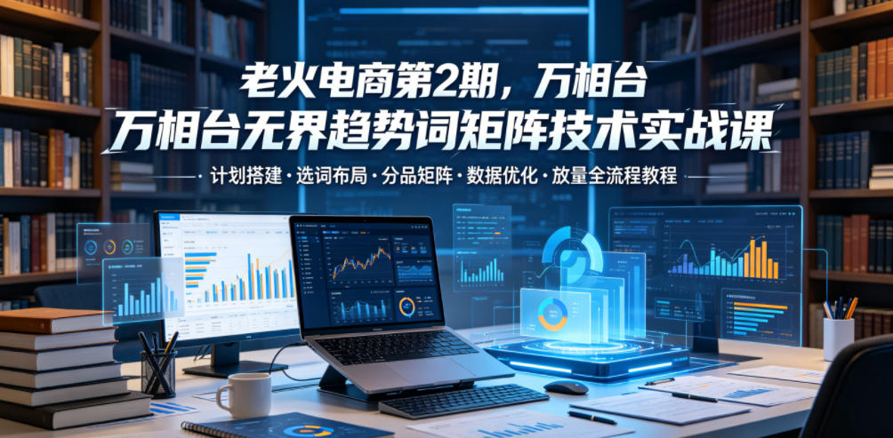 老火电商万相台无界趋势词矩阵实战课：选词布局与数据优化全流程