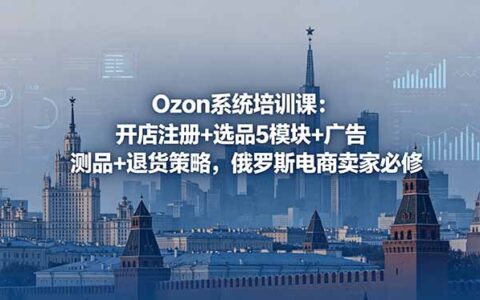 Ozon系统培训课：开店注册+选品5模块+广告测品+退货策略