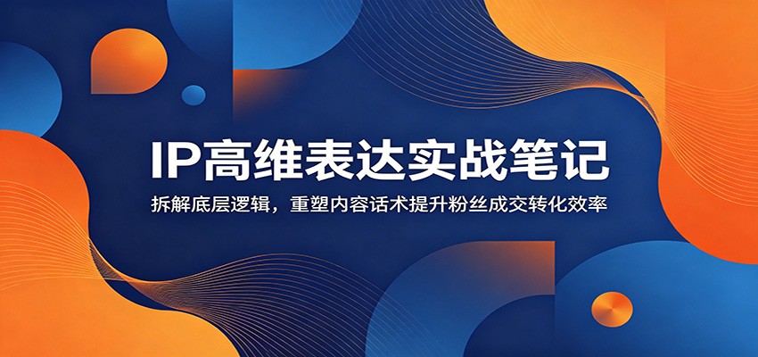 IP高维表达实战：拆解底层逻辑，重塑话术提升粉丝成交转化