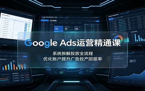 谷歌Ads运营精通课：系统拆解投放全流程，优化账户提升广告投产回报率