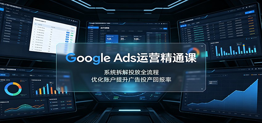 谷歌Ads运营精通课：系统拆解投放全流程，优化账户提升广告投产回报率
