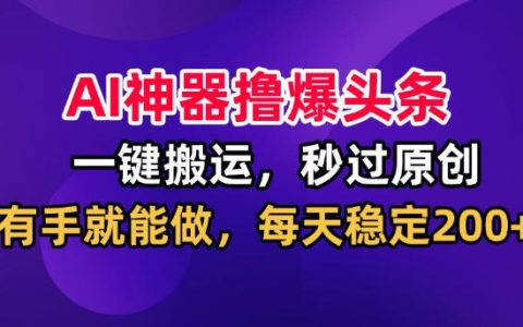 AI改写工具一键搬运爆款图文，秒过原创日更200方法，头条副业实操指南